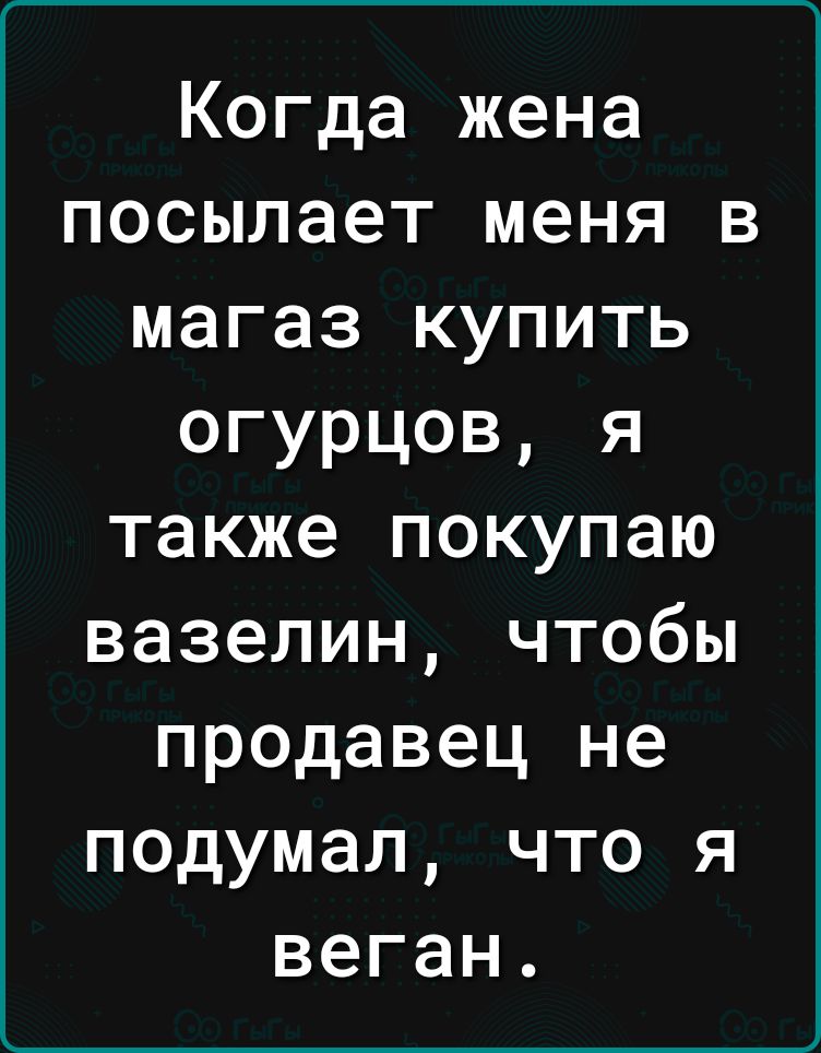 Когда жена посылает меня в магаз купить огурцов я также покупаю вазелин чтобы продавец не подумал что я веган