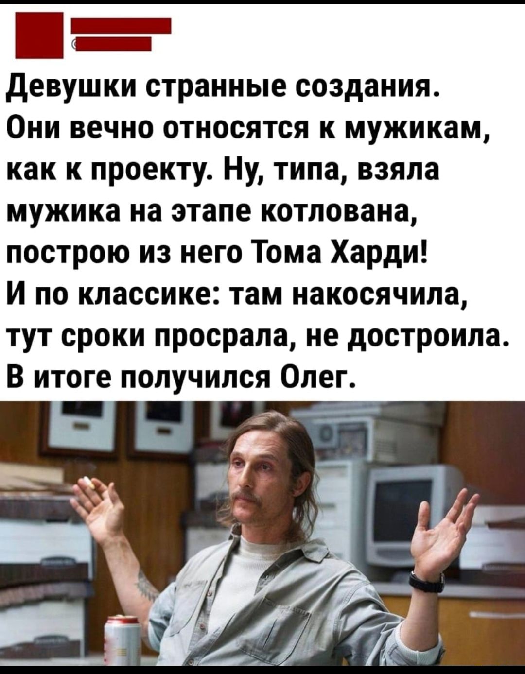 девушки странные создания Они вечно относятся к мужикам как к проекту Ну типа взяла мужика на этапе котлована построю из него Тома Харди И по классике там накосячила тут сроки просрала не достроипа В итоге получился Олег