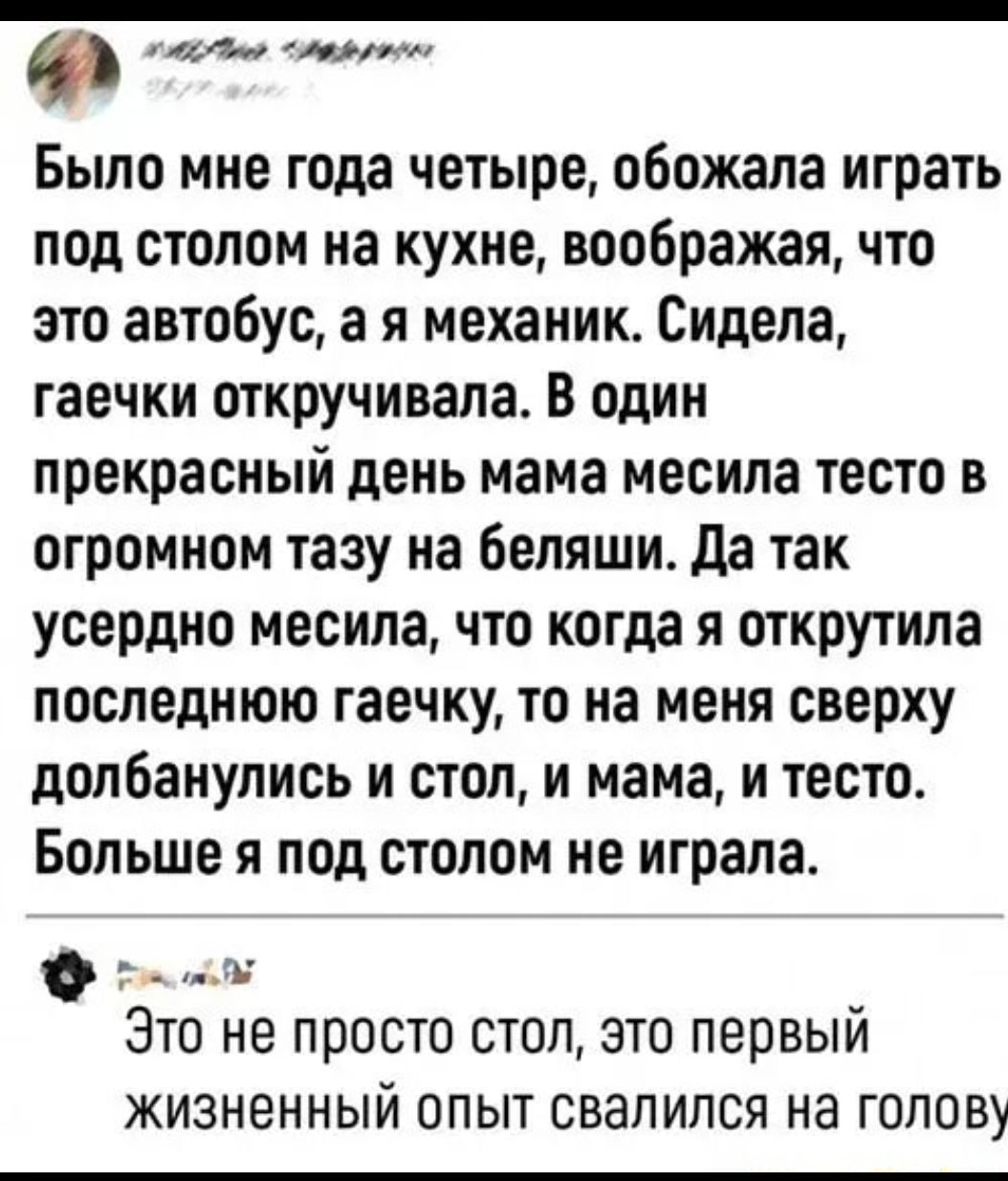 44 Было мне года четыре обожала играть под столом на кухне воображал что это автобус а я механик Сидела гаечки откручивала В один прекрасный день мама месила тесто в огромном тазу на беляши да так усердно месила что когда я открутила последнюю гаечку то на меня сверху долбанулись и стол и мама и тесто Больше я под столом не играла ь Это не просто стоп это первый ЖИЗНЭННЫЙ ОПЫТ СВЗПИПСЯ НЭ ГОЛОВУ