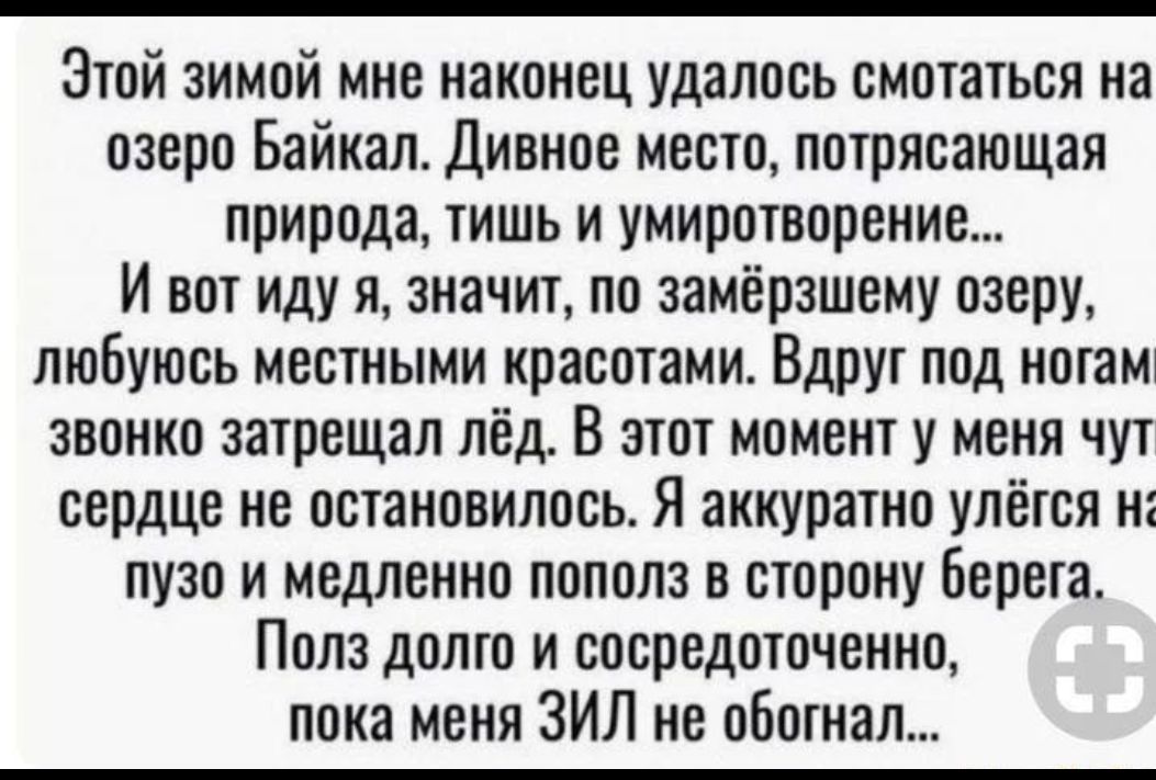 Этой зимой мне наконец удалось смотаться на озеро Байкал Дивное место потрясающая природа тишь и умиротворение И вот иду я значт по замёрзшему озеру люБуюсь местными красотами Вдрут под нотамт звонко запрещал лёд В этот момент у меня чут сердце не остановилось Я аккуратно улётся н пузо и медленно пополз в сторону Берега Пола долто и сосредоточенно пока меня ЗИЛ не обитал