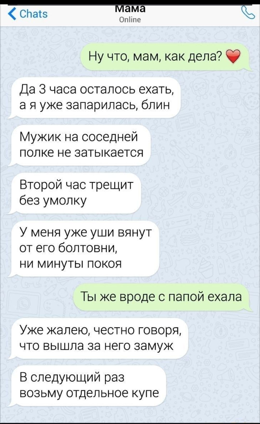 СПаіэ Е сл Ну что мам как дела Да 3 часа осталось ехать а я уже запарилась блин Мужик на соседней попке не затыкается Второй час трещит без умолку У меня уже уши вянут от его болтовни НИ МИНУТЫ ПОКОЯ ТЫ же ВРОДЕ С ПЕПОЙ ехала Уже жалею ЧЕСТНО ГОБОрЯ ЧТО вышла за НЕГО ЭЭМУЖ В следующий раз возьму отдельное купе