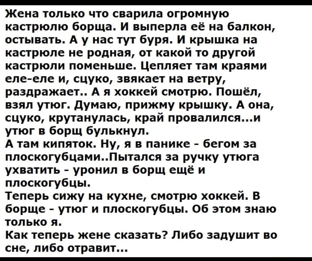 _ Жена только цю шарила огромную кастрюлю борща и яыперла её на балкон остывать А у на тут Буря и крышка на кастрюле не родная ау какой из другой капрюпи поменьше Цеппяет 1аи краями еле спе и сцуко зиякает на ветру раздражает А и хоккей смотрю Пошёл взял угюг думаю прижму крышку А она сцуко крутанупась край провалилсяи упог в борщ Булькиул А там кипяток ну я панике бегом за ппоскогубцамиПытамя за 