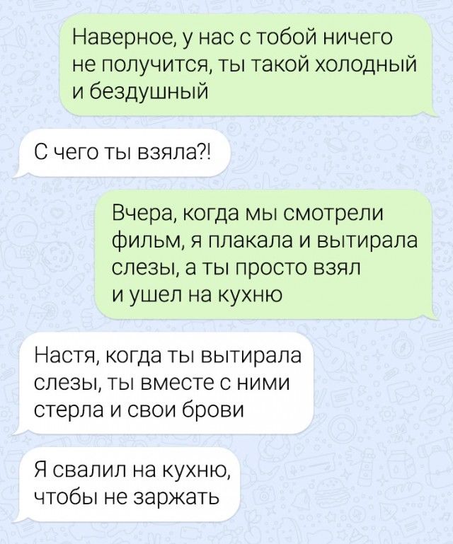 Наверное у нас с тобой ничего не получится ты такой холодный и бездушный С чего ты взяла Вчера когда мы смотрели фильм я плакала и вытирала слезы а ты просто взял и ушел на кухню Настя когда ТЫ вытирапа СЛЕЗЫ ТЫ ВМЕСТЕ С НИМИ стерла и свои брови Я свалил на кухню чтобы не заржать