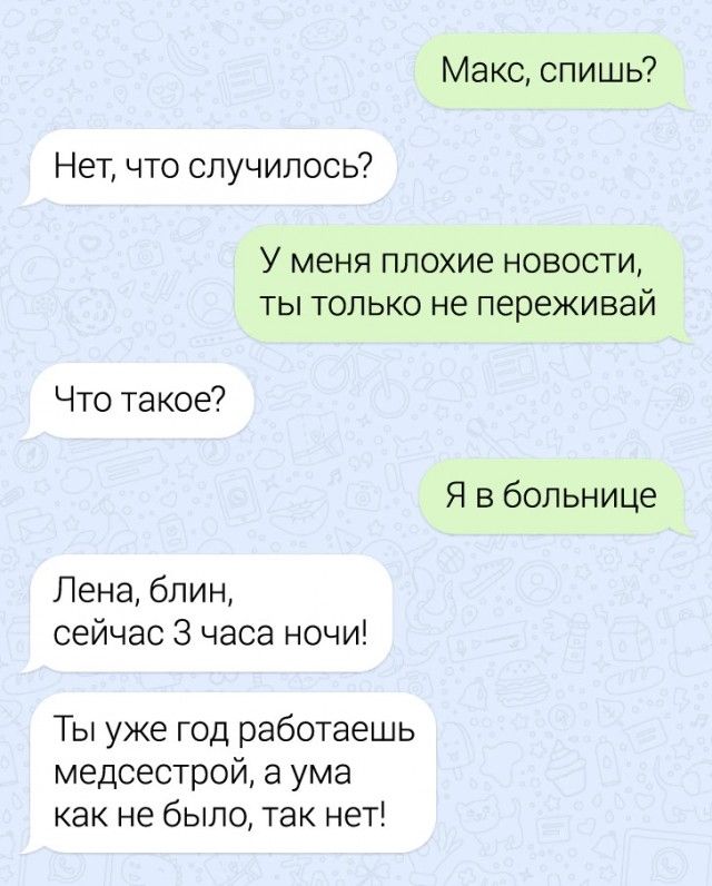 Макс спишь Нет что случилось У МЕНЯ плохие НОВОСТИ ТЫ ТОЛЬКО не переживай Что такое Я в больнице Лена блин сейчас 3 часа ночи Ты уже год работаешь медсестрой а ума как не было так нет