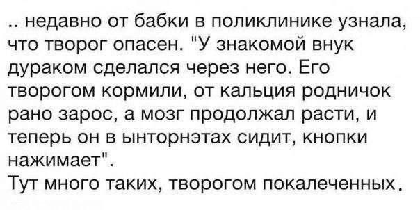 недавно от бабки в поликлинике узнала что творог опасен У знакомой внук дураком сделался через него Его творогом кормили от кальция родничок рано зарос а мозг продолжал расти и теперь он в ынторнэтах сидит кнопки нажимает Тут много таких творогом покалеченных
