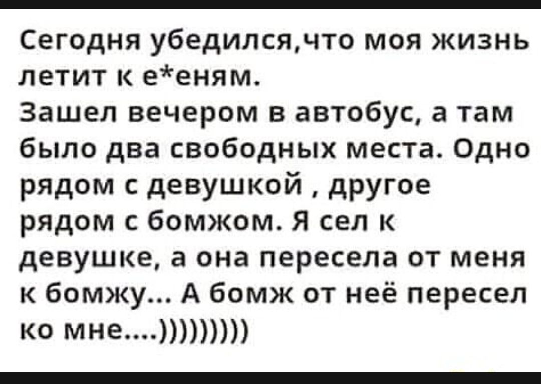 Сегодня убедилсячто моя жизнь летит ееням Зашел вечером в автобус а там было два свободных места Одно рядом с девушкой другое рядом с бомжом Я сел к девушке в она пересела от меня к бомжу А бомж от неё пересел ко мне