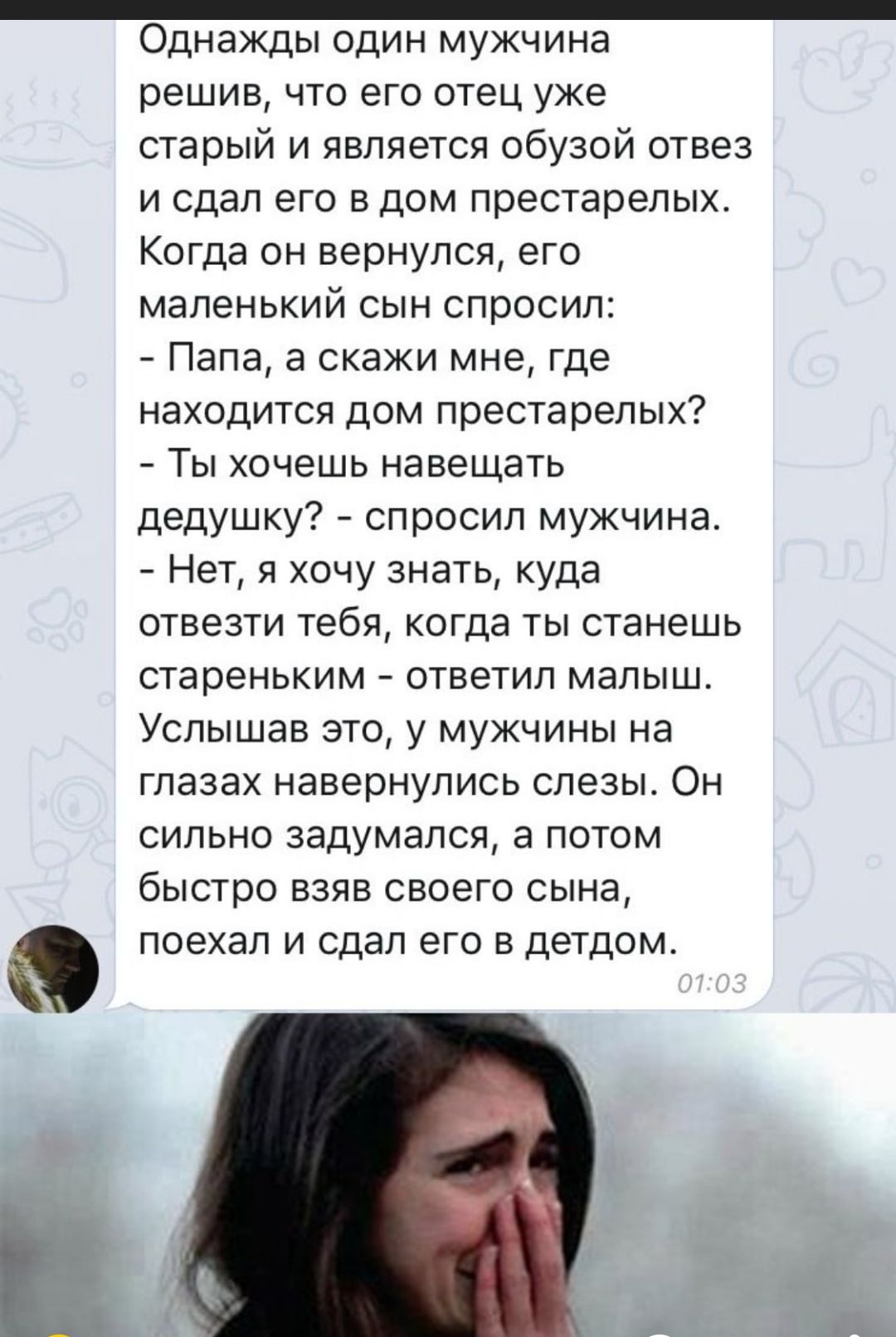 _ Однажды один мужчина решив что его отец уже старый и является обузой отвез и сдал его в дом престарелых Когда он вернулся его маленький сын спросил Папа а скажи мне где находится дом престарелых Ты хочешь навещать дедушку спросил мужчина Нет я хочу знать куда отвезти тебя когда ты станешь стареньким ответил малыш Услышав это у мужчины на глазах навернупись слезы Он сильно задумался а потом быстр