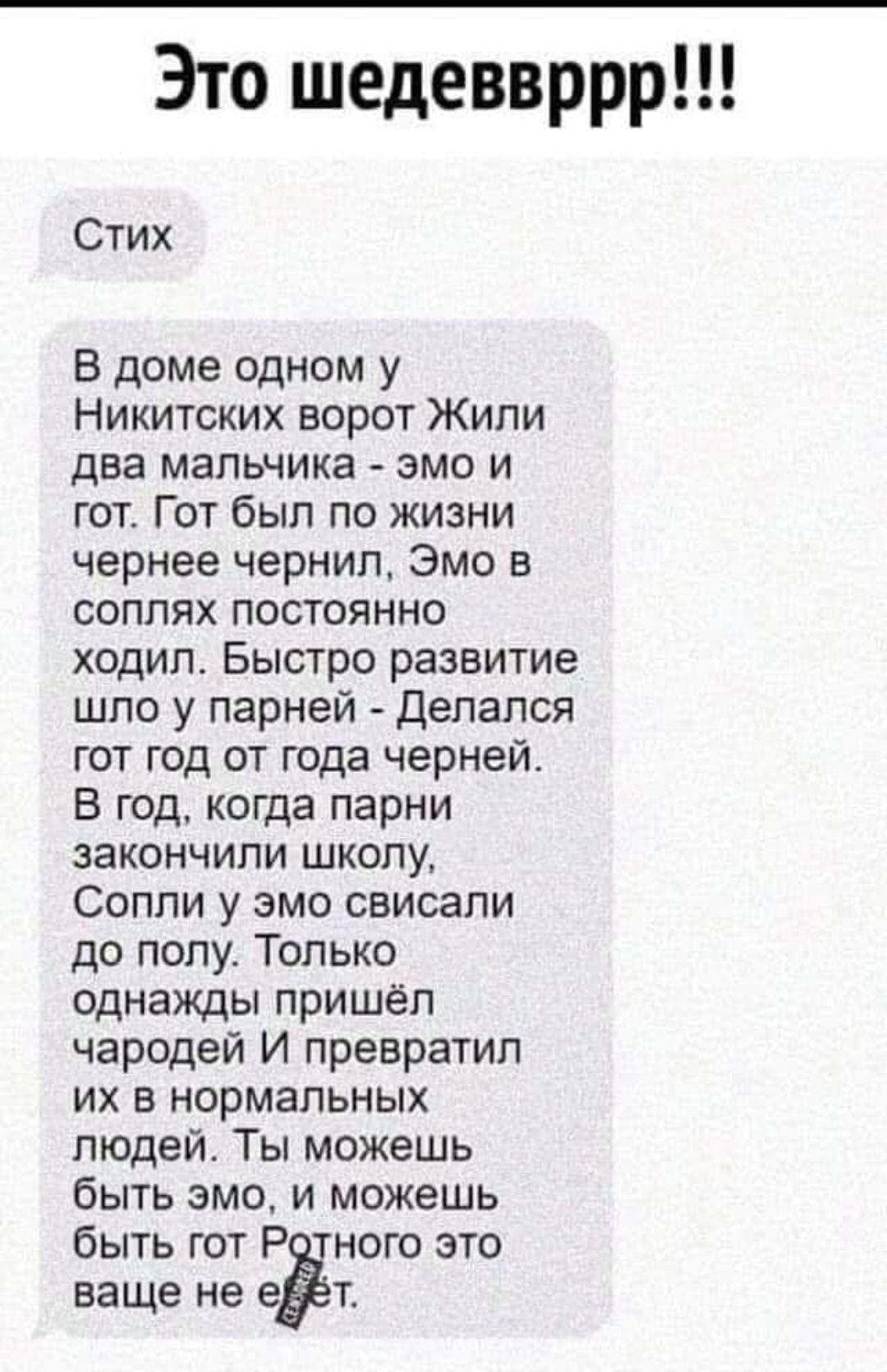 Это шедеввррр Стих В доме одном у Никитских ворот Жили два мальчика эмо и гот Гот был по жизни чернее чернил Эмо в соплях постоянно ходил Быстро развитие шпо у парней Делапся гот год от года черней В год когда парни закончили шкопу Соппи у эмо свисали до попу Только однажды пришел чародеи И превратил их в нормальных людей Ты можешь быть эмо и можешь быть гот Р ного это ваще не ЕЁ
