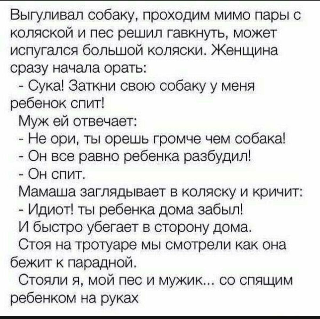 Выгуливал собаку проходим мимо пары с коляской и пес решил гавкнуть может испугался большой коляски Женщина сразу начала орать Сука Заткни свою собаку у меня ребенок спит Муж ей отвечает Не ори ты орешь громче чем собака Он все равно ребенка разбудил Он спит Мамаша заглядывает в коляску и кричит Идиот ты ребенка дома забыл И быстро убегает в сторону дома Стоя на тротуаре мы смотрели как она бежит 