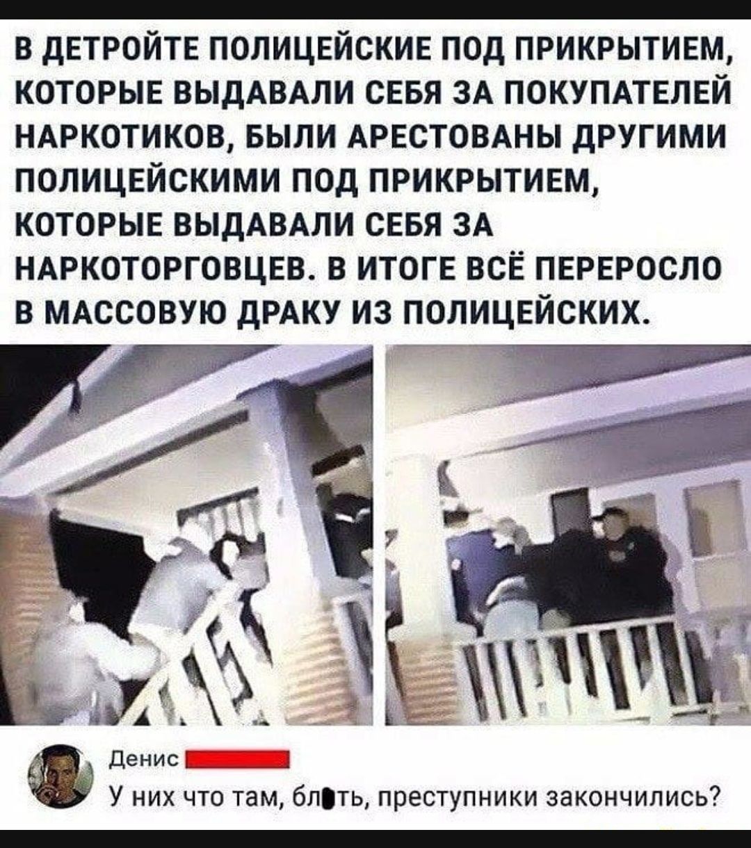 _ В дЕТРОЙТЕ ПОЛИЦЕЙОКИЕ ПОД ПРИКРЫТИЕМ КОТОРЫЕ ВЫДАВАПИ СЕБЯ ЗА ПОКУПАТЕЛЕЙ НАРКОТИКОВ БЫЛИ АРЕСТОВАНЫ дРУГИМИ ПОЛИЦЕЙСКИМИ ПОД ПРИКРЫТИЕМ КОТОРЫЕ ВЫДАВАПИ СЕБЯ ЗА НАРКОТОРГОВЦЕВ В ИТОГЕ ВСЁ ПЕРЕРОСЛО В МАССОВУЮ дРАКУ ИЗ ПОЛИЦЕЙОКИХ деиис_ А у них что там бпть преступники закинчились