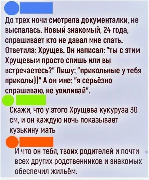 до трех ночи смотрела документалки ие выспалась Новый знакомый 21 года спрашивает кто не давал мие спать Ответипа Хрущев Он написал ты с этим Хрущевым просто спишь или вы встречаетесь Пишу прикольные у тебя приколы А он мне я серьёзно спрашива не увидивай Скажи что у этого ХРУЩева кукуруза 30 см и он каждую ночь показывает кузькину мать В что он тебя твоих родителей и почти всех других родственник