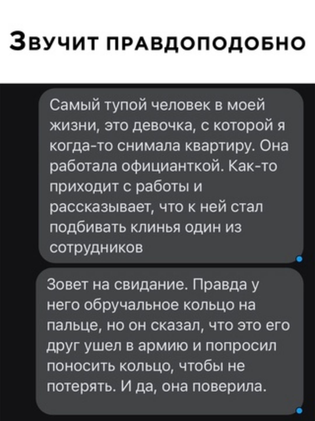 Звучит ПРАВдОПОдОБНО Самый тупой человек в моей жизни это девочка с которой когдаето снимала квартиру Она работала официанткой Как то приходит с работы и рассказывает что к ней стал подбивать клинья один из сотрудников Зовет на свидание Правда у него обручальное кольцо на пальце но он сказал что это его друг ушел в армию и попросил поносить кольцо чтобы не потерять И да она поверила