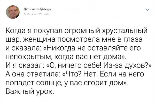 Когда я покупал огромный хрустальный шар женщина посмотрела мне в глаза и сказала Никогда не оставляйте его непокрытым когда вас нет дома И я Сказал 0 ничего себе Изйза духов А она ответила Что Неті Если на него попадет солнце у вас сгорит дом Важный урок