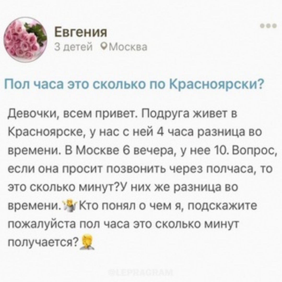 Евгения 3 печей омм Пол часа это сколько по Красиоярски девочки всем привет Подруга живет в Красноярске у нас с ней 4 часа разница во времени в Москве 6 вечера у нее 10 Вопрос если она просит позвонить через полчаса то это сколько минут них же разница во времениЯКто понял о чем я подскажите пожалуйста пол часа это сколько минуг получается