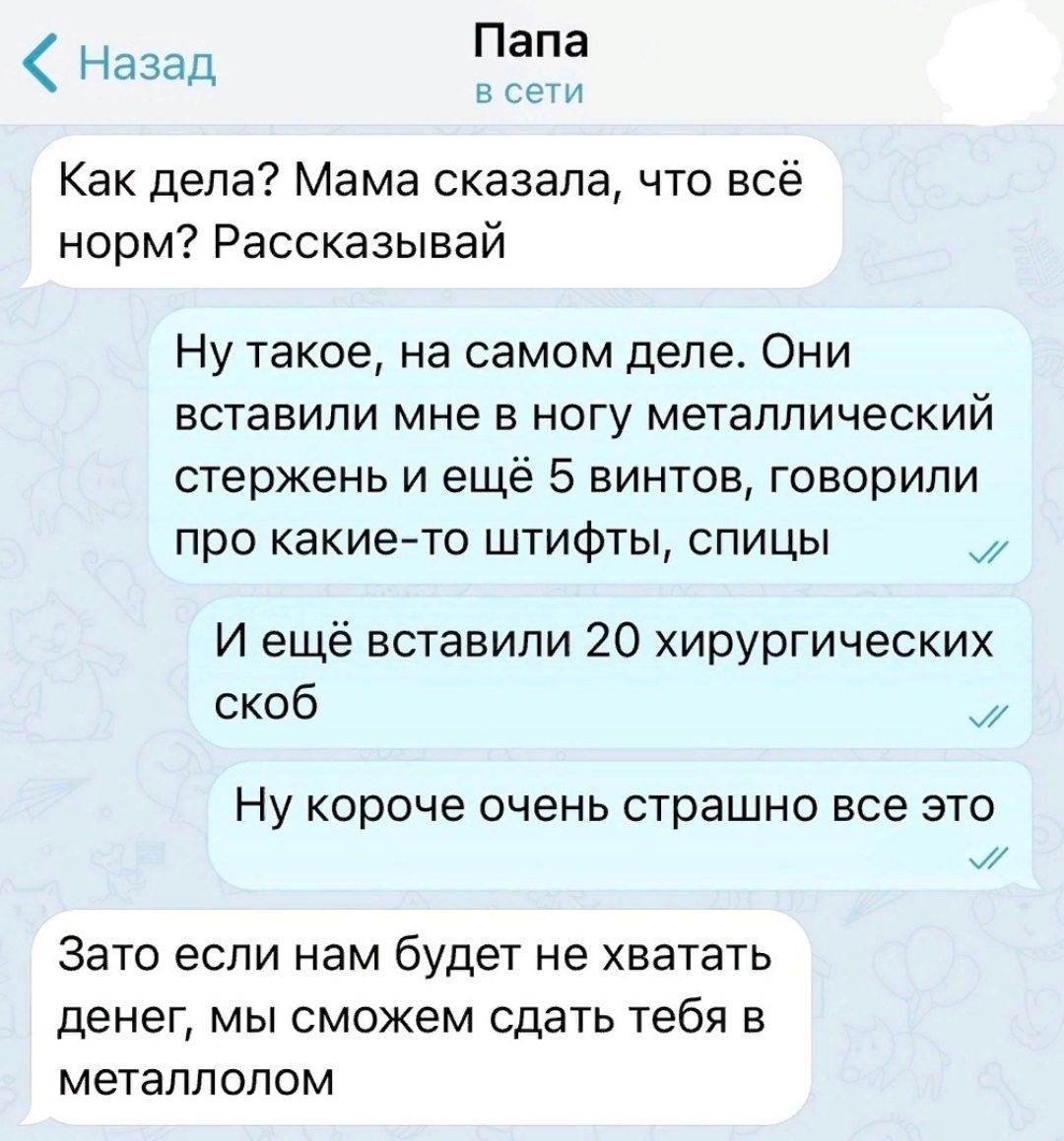 Папа умА Назад Как дела Мама сказала что всё норм Рассказывай Ну такое на самом деле Они вставили мне в ногу металлический стержень и ещё 5 винтов говорили про какиейто штифты спицы И ещё вставили 20 хирургических скоб Ну короче очень страшно все это А Зато если нам будет не хватать денег мы сможем сдать тебя в металлолом