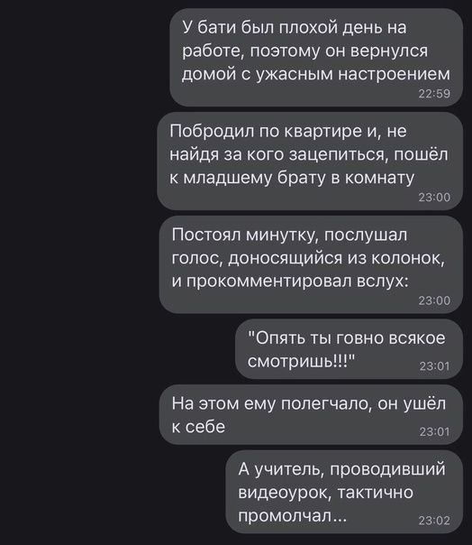 У бати был плохой день на работе поэтому он вернулся домой ужасным настроением изв Побродип по квартире и не найдя за кого зацепиться пошёл к младшему брату в комнату 2300 Постоял минутку послушал голос доносящийся из колонок и прокомментировал вслух 23 оп Опять ты говно всякое смотриш 21 На этом ему попегчапо он ушёл к себе 73 А учитель проводивший видеоурок тактично промолчал