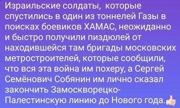 Израильские солдаты которые спустились в один из тоннелей Газы в поисках боевиков ХАМАС неожиданно и бысгро получили пиздюпей от находившейся там бригады московских метростроителей которые сообщили что вся эта война им похеру а Сергей Семёнович Собянин им лично сказал закончить Замоскворецко Палестинскую линию до Нового года