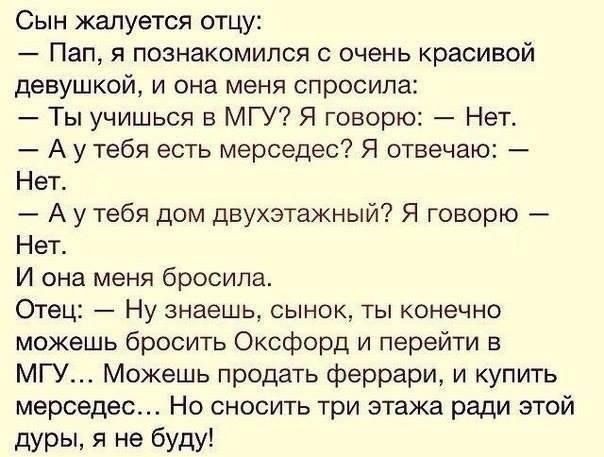 Сын жалуется отцу Пап я познакомился с очень красивой девушкой и она меня спросила Ты учишься в МГУ Я говорю Нет А у тебя есть мерседес Я отвечаю Нет _ А у тебя дом двухэтажный Я говорю Нет И она меня бросипаь Отец Ну знаешь сынок ты конечно можешь бросить Оксфорд и перейти в МГУ Можешь продать Феррари и купить мерседес Но сносить три этажа ради этой дуры я не буду