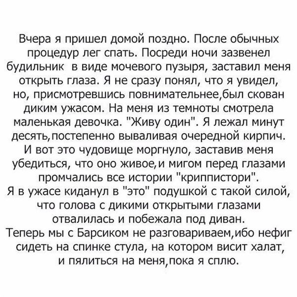 Вчера я пришел домой поздно После обычных процедур лег спать Посреди иочи зазвенел будильник в виде мочевого пузыря заставил меня открыть глаза Я не сразу понял что я увидел но присмотревшись повнимательнеебыл скован диким ужасом На меня из темноты смотрела маленькая девочка Живу один Я лежал минут десять постепенно аываливая очередной кирпич И вот это чудовище иоргнуло заставив меня убедиться что