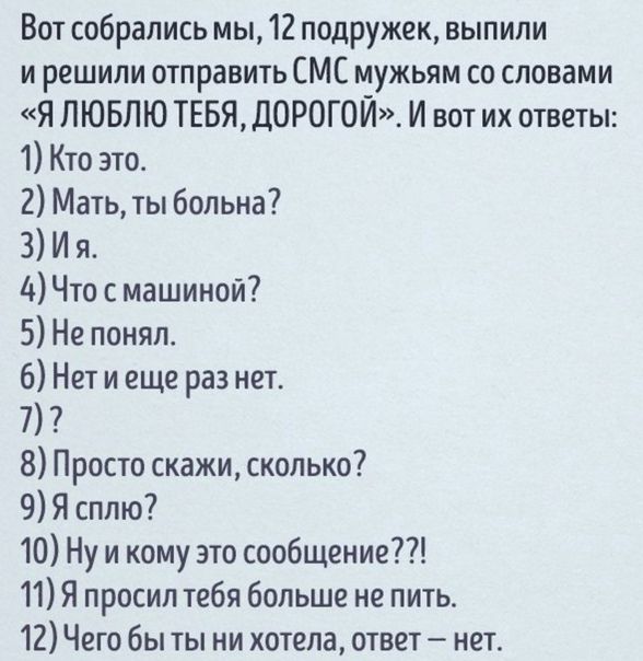 Вот собрались мы 12 подружек выпили и решили отправить СМС мужьям со словами Я ЛЮБЛЮ ТЕБЯ ДОРОГОЙ И вот их ответы 1 Кто это 2 Мать ты больна 3 И я Чю с машиной 5 Не понял 6 Нет и еще раз нет 7 8 Просто скажи сколько 9 Я сплю 10 Ну и кому это сообщение 11 Я просил тебя больше не пить 12 Чего бы ты ни хотела отве1 неп