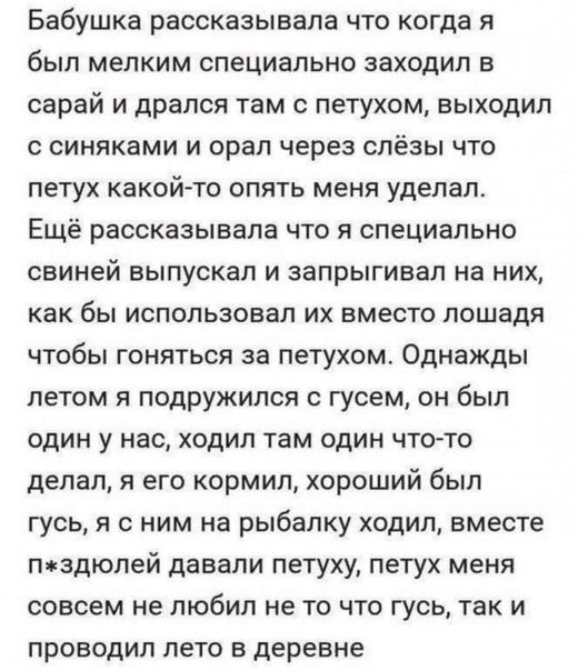 Бабушка рассказывала что когда я был мелким специально заходил в сарай и дрался там петухом выходил с синяками и орал через слёзы что ПЕТУХ какой то ОПЯТЬ МЕНЯ УДЕПЗП Ещё рассказывала что я специально СЕИНЕЙ ВЫПУСКЕП И запрыгивап на НИХ как бы использовал их вместо лошадя ЧТОБЫ ГОНЯТЬСЯ ЗВ ПЕТУХОМ Однажды летом я подружился с гусем он был один у нас ходил там один что то делал я его кормил хороший