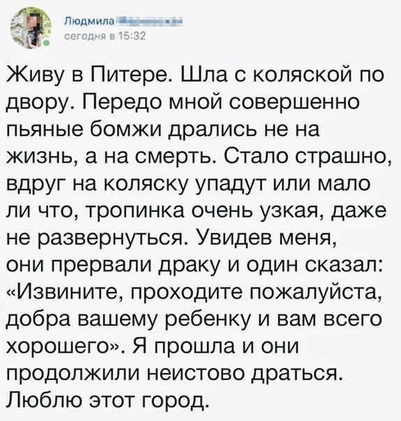 _ Живу в Питере Шла коляской по двору Передо мной совершенно пьяные бомжи дрались не на жизнь а на смерть Стало страшно вдруг на коляску упадут или мало ли что тропинка очень узкая даже не развернуться Увидев меня они прервали драку и один сказал Извините проходите пожалуйста добра вашему ребенку и вам всего хорошего Я прошла и они продолжили неистово драться Люблю этот город