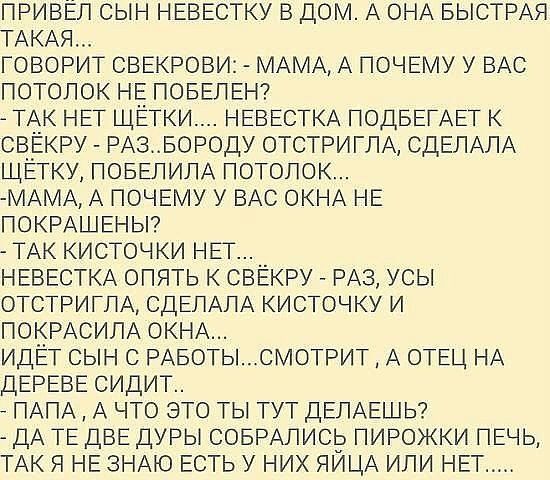ПРИВЕЛ сын НЕвЕстку в дом А оНА БЫСТРАЯ ТАКАЯ говорит СВЕКРОВИ МАМА А ПОЧЕМУ у ВАС потолок НЕ ПОБЕПЕН ТАк НЕТ щётки НЕВЕСТКА ПОДБЕГАЕТ к свЕкру РАЗБОРОДУ отстриглА СДЕЛАЛА ЩЕГКУ ПОБЕПИПА потолок МАМА А почвму у ВАС ОКНА НЕ ПОКРАШЕНЫ ТАк кисточки НЕТ __ НЕВЕСТКА опять к сввкру _ РАЗ усы отстриглА СДЕЛАЛА кисточку и покРАсипА ОКНА ИДЁГ сын с РАБОТЫСМОТРИТ А ОТЕЦ НА ДЕРЕВЕ сидит ПАПА А что это ты тут
