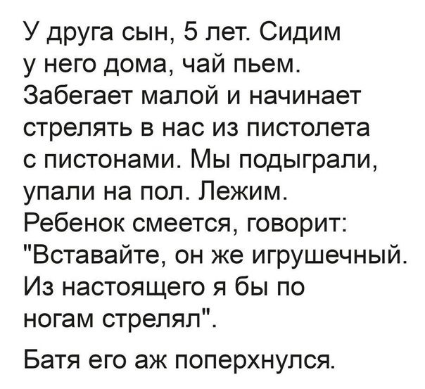 У друга сын 5 лет Сидим у него дома чай пьем Забегает малой и начинает стрелять в нас из пистолета пистонами Мы подыграли упали на пол Лежим Ребенок смеется говорит Вставайте он же игрушечный Из настоящего я бы по ногам стрепялЁ Батя ЭГО аж ПОПЕРХНУПСЯ
