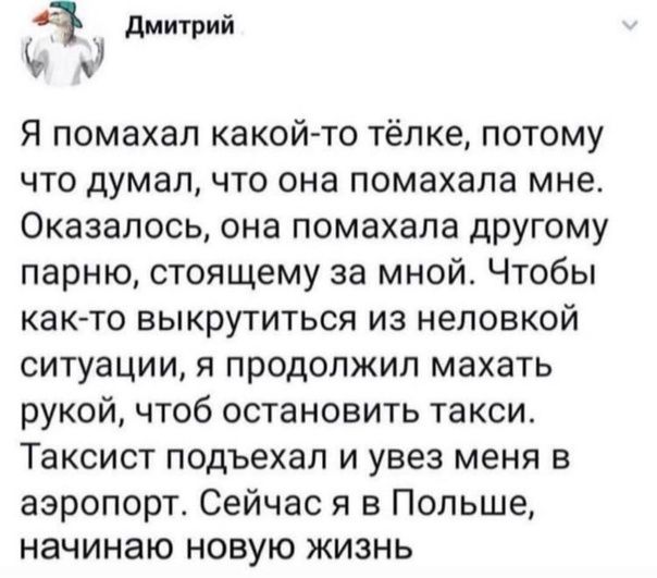 д дмитрий Я помахал какой то тёпке потому что думал что она помахапа мне Оказалось она помахапа другому парню стоящему за мной Чтобы как то выкрутиться из неловкой ситуации я продолжил махать рукой чтоб остановить такси Таксист подъехал и увез меня в аэропорт Сейчас я в Польше начинаю новую жизнь