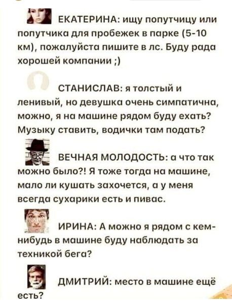 а ЕКАТЕРИНА ищу попутчицу или попутчика для пробежек в парке 5 10 км пожалуйста пишите в т Буду рада хорошей компании СТАНИСЛАВ и толстый и ПЕНИВЫЙ но девушка ОЧЕНЬ СИМППТИЧНО можно я на машине рядом буду ехать Музыку ставить водички там подать Ё ВЕЧНАЯ МОЛОДОСТЬ а что так можно было Я тоже тогда на машине мало ли кушать захочется а у меня всегда сухарики есть и пинал ИРИНА А можно я рядом с кем и