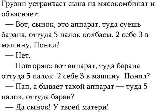 Грузин устраивает сына на мясокомбинат и объясняет Вот сынок это аппарат туда суешь барана оттуда 5 палок колбасы 2 себе 3 в машину Понял7 Нет Повторяю вот аппарат туда барана оттуда 5 папок 2 себе 3 в машину Понял Пап а бывает такой аппарат туда 5 папок оттуда баран Да сынок У твоей матери