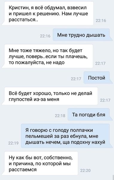 Кристин я всё обдумал взнесип и пришел к решению Нам лучше расстаться Мне трудно дышать Мне тоже тяжело но так будет лучше поверьеспи ты плачешь то пожалуйста не надо Постой Всё будет хорошо только не делай глупостей из за меня Та погоди бля Я говорю с голоду полпачки пепьмешей за раз ебнула мне дышать нечем ща подохну нахуй Ну как бы вот собственно и причина по которой мы расстаемся