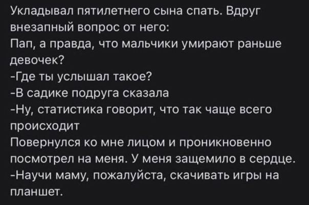 Укладывал пятилетнего сына спать БдрУг внезапный вопрос от него Пап а правда что мальчики умирают раньше девочек Где ты услышал такое В садике подруга сказала Ну суатистика говорит что так чаще всего происходит Повернулся ко мне лицом и проникновенно посмотрел на меня У меня защемило в сердце Научи маму пожалуйста скачивать игры на планшет