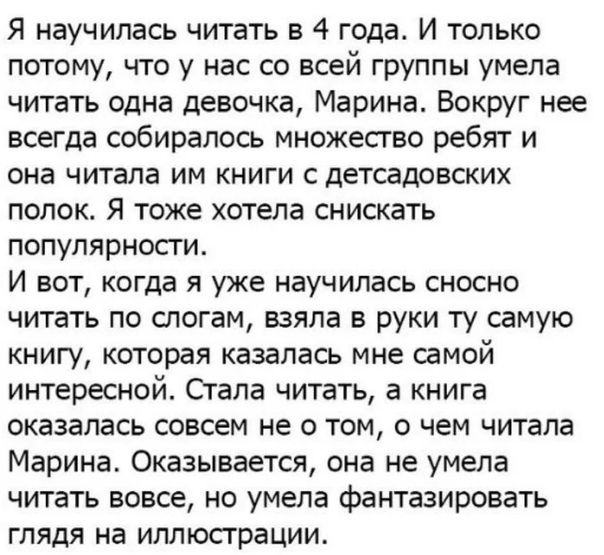 Я научилась читать в 4 года И только потому что у нас со всей группы умела читать одна девочка Марина Вокруг нее всегда собиралось множество ребят и она читала им книги с детсадовских полок Я тоже хотела снискать популярности И вот когда я уже научилась сносно читать по слогам взяла в руки ту самую книгу которая казалась мне самой интересной Стала читать а книга оказалась совсем не о том о чем чит