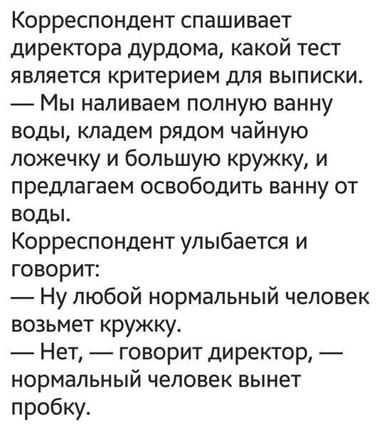 Корреспондент спашивает директора дурдома какой тест является критерием для выписки Мы наливаем полную ванну воды кладем рядом чайную ложечку и большую кружку и предлагаем освободить ванну от воды Корреспондент улыбается и говорит Ну любой нормальный человек возьмет кружку Нет говорит директор нормальный человек вынет пробку