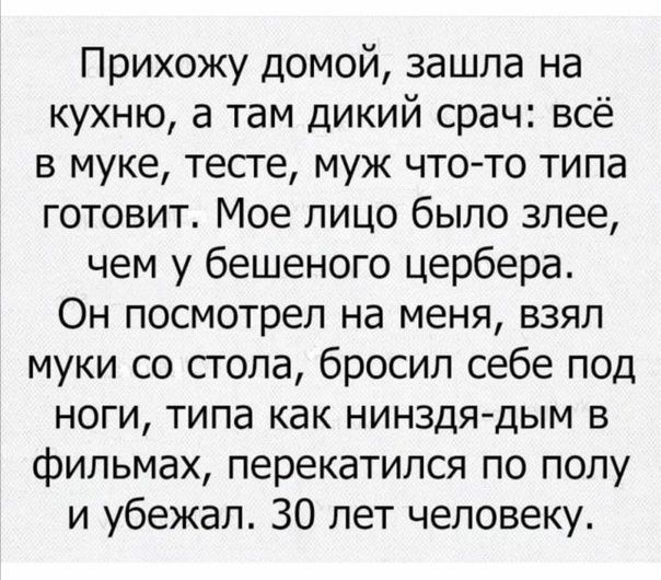 Прихожу домой зашла на кухню а там дикий срач всё в муке тесге муж чтото типа готовит Мое лицо было злее чем у бешеного цербера Он посмотрел на меня взял муки со стола бросил себе под ноги типа как нинздядым в фильмах перекатился по полу и убежал 30 лет человеку