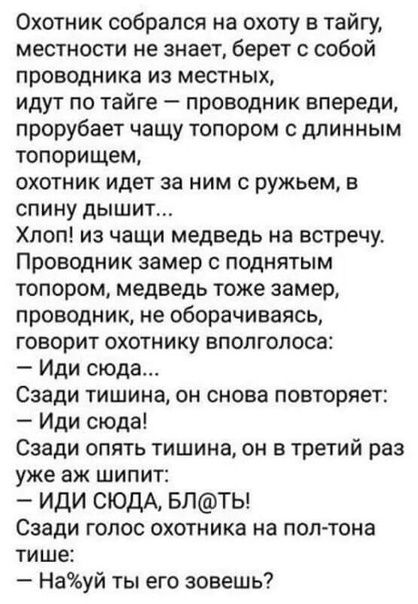 Охотник собрался на охоту в тайгу местности не знает берет с собой проводника из местных идут по тайге проводник впереди прорубает чащу топором с длинным топорищем охотник идет за ним с ружьем в спину дышит Хпоп из чащи медведь на встречу Проводник замер с поднятым топором медведь тоже замер проводник не оборачиваясь говорит охотнику вполголоса Иди сюда Сзади тишина он снова повторяет Иди сюда Сза