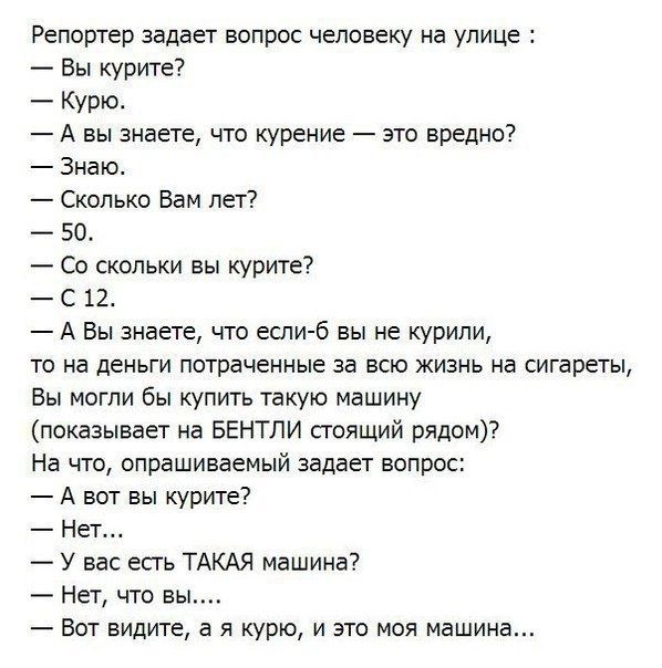 Репортер задает вопрос человеку на улице Вы курите Курю А вы знаете что курение это вредны Знаю Сколько Вам лет 50 Сс скольки вы курите С 12 7 А Вы знаете что еслиб вы не курили то на деньги потраченные за всю жизнь на сигареты Вы могли бы купить такую машину показывает на БЕНТЛИ стоящий рядом На что опрашиваемый задает вопоос А вот вы курите7 Нет У вас есть ТАКАЯ машина7 Нет что вы Вот видите в я