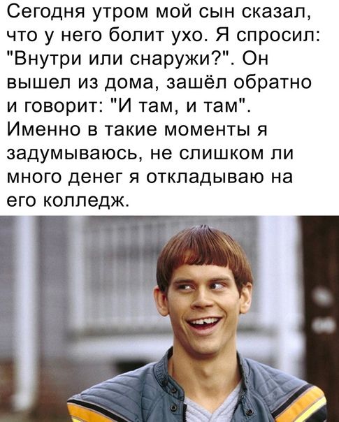 Сегодня утром мой сын сказал что у него бопит ухо Я спросил Внутри ипи снаружи Он вышел из дома зашёл обратно и говорит И там и там Именно в такие моменты я ЗЗДУМЫВЭЮСЬ не СЛИШКОМ ЛИ МНОГО денег Я откладываю на его колледж