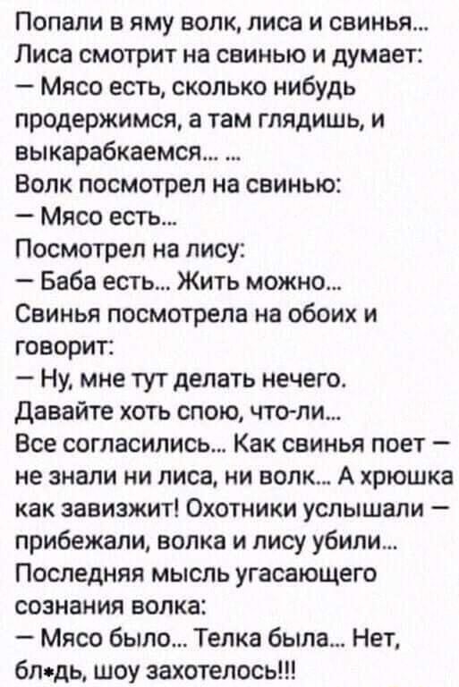 Попали в яму волк лиса и свинья Лиса смотрит на свинью и думает Мясо есть сколько нибудь продержимся а там глядишь и аыкарабкаемся Волк посмотрел на свинью Мясо есть Посмотрел на лису Баба есть Жить можно Свинья посмотрела на обоих и говорит Ну мне тут делать нечего давайте хоть спою что ли Все согласились Как свинья поет не знали ни лиса ни волк А хрюшка как завизжит Охотники услышали прибежали в