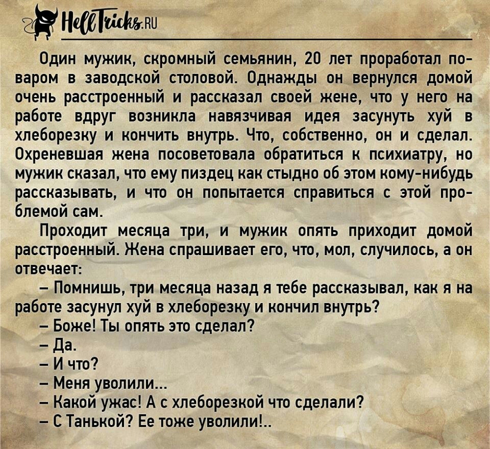 е_Н Нат Один мужик скромный семьянин 20 лет проработал по варом в заводской столовой Однажды он вернулся домой очень расстроенный и рассказал своей жене что у него на работе вдруг возникла навязчивая идея засунуть хуй в хлеборезку и кончить внутрь Что собственно он и сделал Охреневшая жена посоветовала обратиться к психиатру но мужик сказал что ему пиздец как стыдно об этом кому нибудь рассказыват