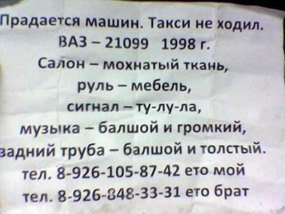 Продается машин. Такси не ходил.
ВАЗ – 21099  1998 г.
Салон – мохнатый ткань,
руль – мебель,
сигнал – ту-лу-ла,
музыка – большой и громкий,
задний труба – большой и толстый.
тел. 8-926-105-87-42 ето мой
тел. 8-926-848-33-31 ето брат