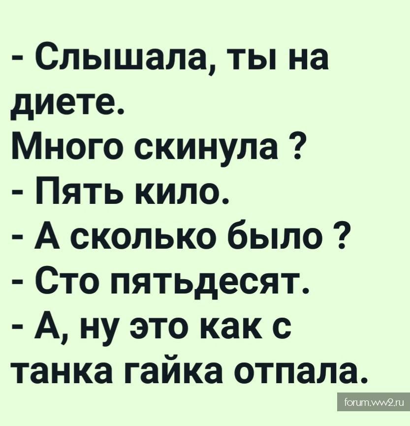 - Слышала, ты на диете.
Много скинула ?
- Пять килло.
- А сколько было ?
- Сто пятьдесят.
- А, ну это как с танка гайка отпала.