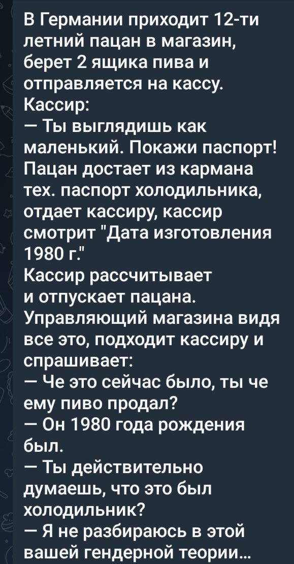 В Германии приходит 12 ти летний пацан в магазин берет 2 ящика пива и отправляется на кассу Кассир Ты выглядишь как маленький Покажи паспорт Пацан достает из кармана тех паспорт холодильника отдает кассиру кассир смотрит Дата изготовления 1980 г Кассир рассчитывает и отпускает пацана Управляющий магазина видя все это подходит кассиру и спрашивает Ч