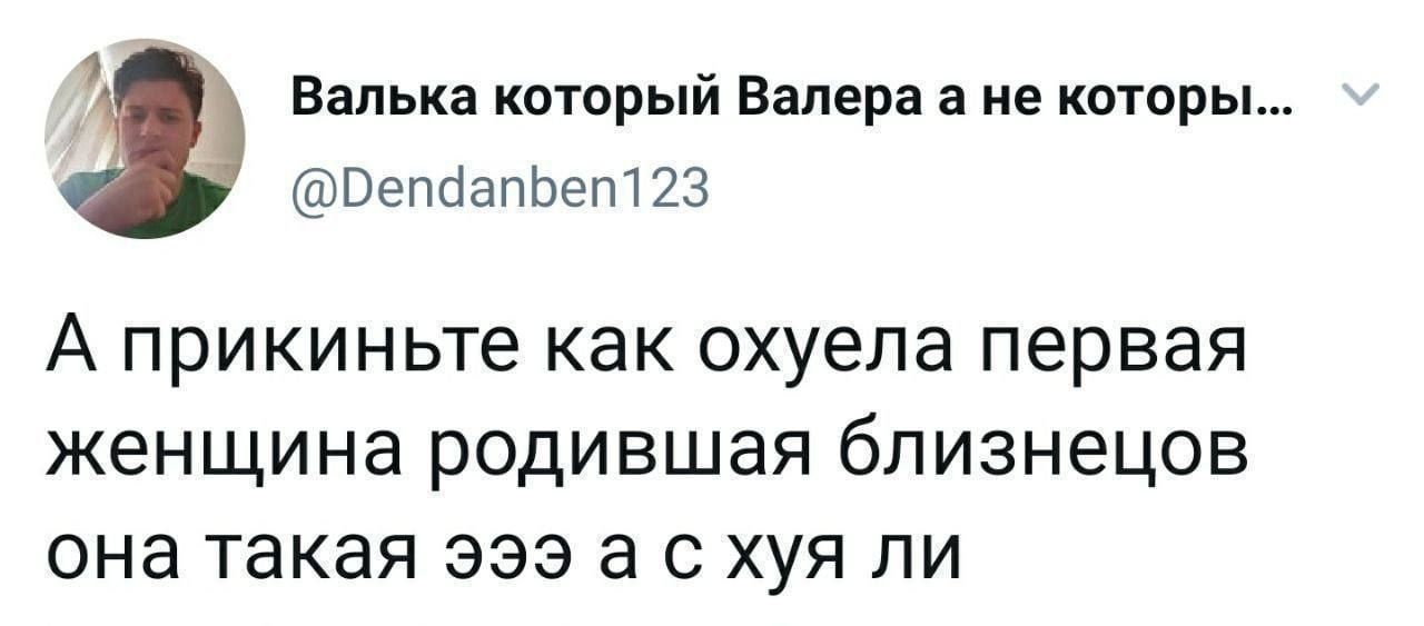 Валька который Валера а не которы ВепдапЬеп123 А прикиньте как охуела первая женщина родившая близнецов она такая эээ а с хуя ли