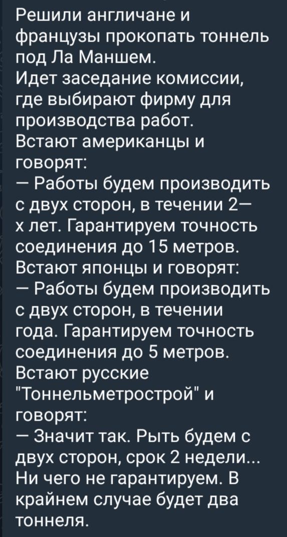 Решили англичане и французы прокопать тоннель под Ла Маншем Идет заседание комиссии где выбирают фирму для производства работ Встают американцы и говорят Работы будем производить с двух сторон в течении 2 х лет Гарантируем точность соединения до 15 метров Встают японцы и говорят Работы будем производить с двух сторон в течении года Гарантируем точн