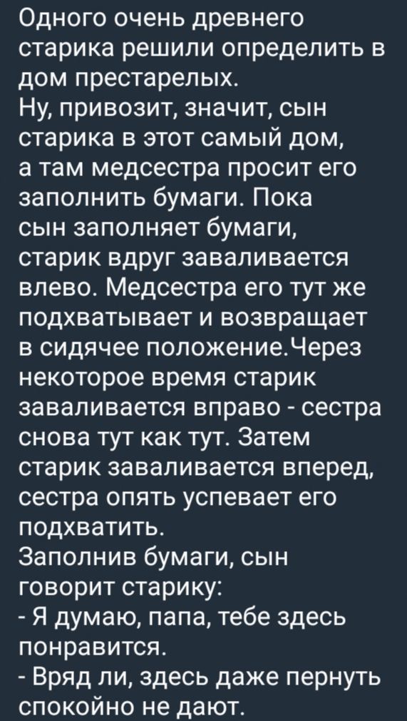 Одного очень древнего старика решили определить в дом престарелых Ну привозит значит сын старика в этот самый дом а там медсестра просит его заполнить бумаги Пока сын заполняет бумаги старик вдруг заваливается влево Медсестра его тут же подхватывает и возвращает в сидячее положениеЧерез некоторое время старик заваливается вправо сестра снова тут ка