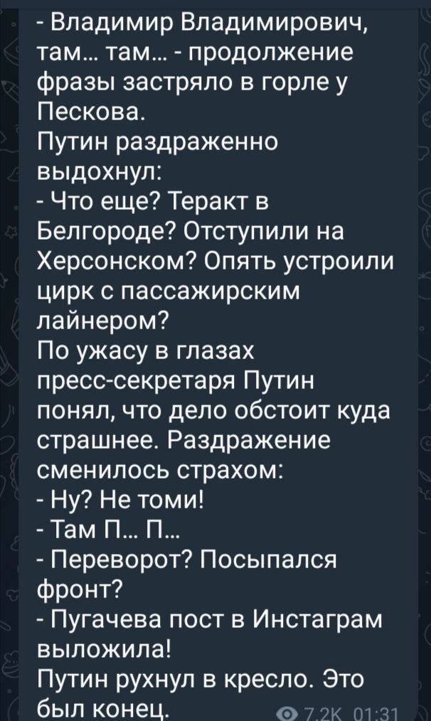 Владимир Владимирович там там продолжение фразы застряло в горле у Пескова Путин раздраженно выдохнул Что еще Теракт в Белгороде Отступили на Херсонском Опять устроили цирк с пассажирским лайнером По ужасу в глазах пресс секретаря Путин понял что дело обстоит куда страшнее Раздражение сменилось страхом Ну Не томи Там П П Переворот Посыпался фронт П