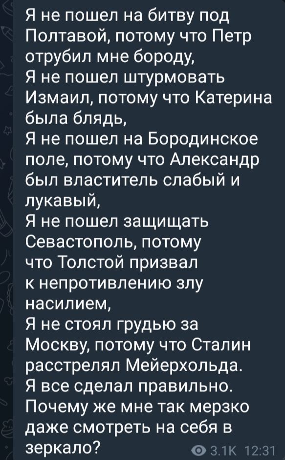 Я не пошел на битву под Полтавой потому что Петр отрубил мне бороду Я не пошел штурмовать Измаил потому что Катерина была блядь Я не пошел на Бородинское поле потому что Александр был властитель слабый и лукавый Я не пошел защищать Севастополь потому что Толстой призвал к непротивлению злу насилием Я не стоял грудью за Москву потому что Сталин расс