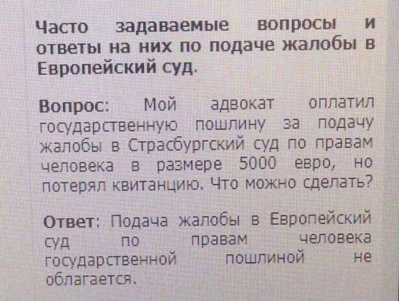 Часто задаваемые вопросы и ответы на них по подаче жалобы в Европейский суд Вопрос Мой адвокат оплатил государственную пошлину за подачу жалобы в Страсбургский суд по правам человека в размере 5000 евро НО потерял квитанцию Что можно сделать Ответ Подача жалобы в Европейский суд по правам человека государственной пошлиной не _ облагается